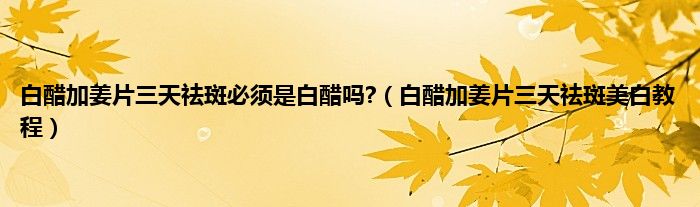白醋加姜片三天祛斑必须是白醋吗?（白醋加姜片三天祛斑美白教程）