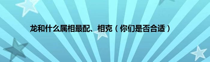 龙和什么属相最配、相克（你们是否合适）