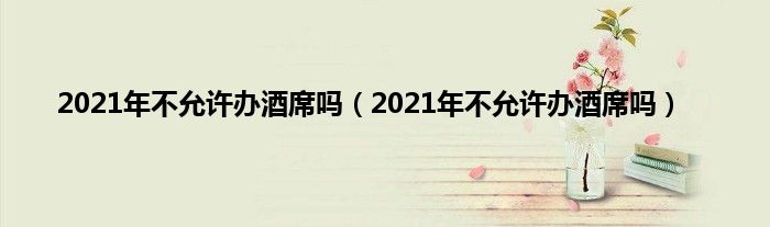 2021年不允许办酒席吗（2021年不允许办酒席吗）