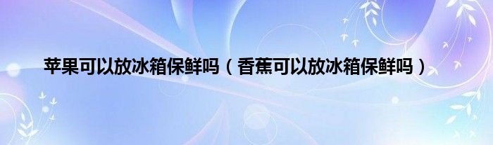 苹果可以放冰箱保鲜吗（香蕉可以放冰箱保鲜吗）