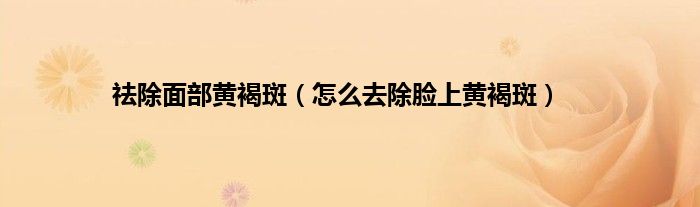 祛除面部黄褐斑（怎么去除脸上黄褐斑）