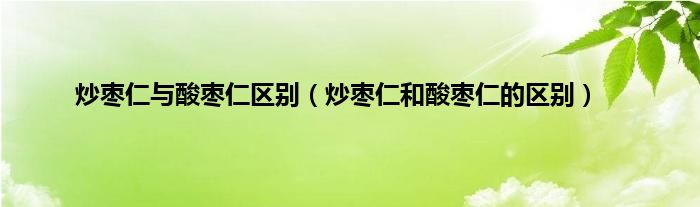 炒枣仁与酸枣仁区别（炒枣仁和酸枣仁的区别）