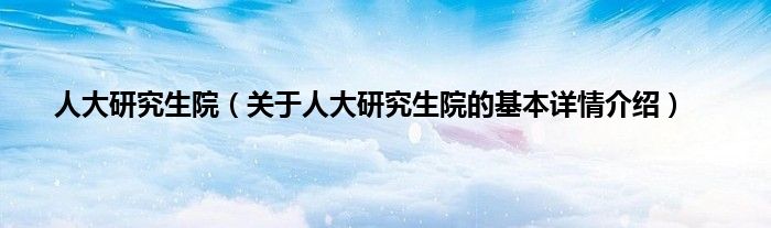 人大研究生院（关于人大研究生院的基本详情介绍）