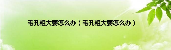 毛孔粗大要怎么办（毛孔粗大要怎么办）