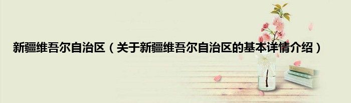 新疆维吾尔自治区（关于新疆维吾尔自治区的基本详情介绍）