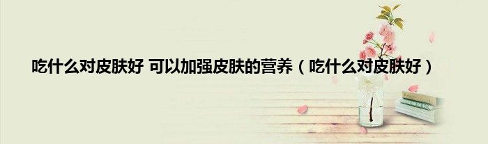 吃什么对皮肤好 可以加强皮肤的营养（吃什么对皮肤好）