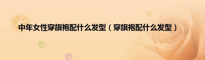 中年女性穿旗袍配什么发型（穿旗袍配什么发型）